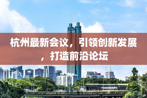 杭州最新会议，引领创新发展，打造前沿论坛