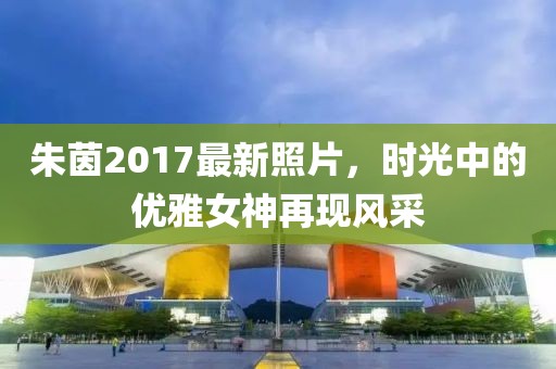 朱茵2017最新照片，时光中的优雅女神再现风采