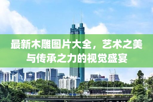 最新木雕图片大全，艺术之美与传承之力的视觉盛宴