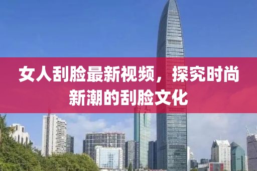 女人刮脸最新视频，探究时尚新潮的刮脸文化