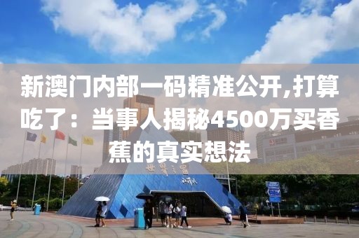 新澳门内部一码精准公开,打算吃了：当事人揭秘4500万买香蕉的真实想法