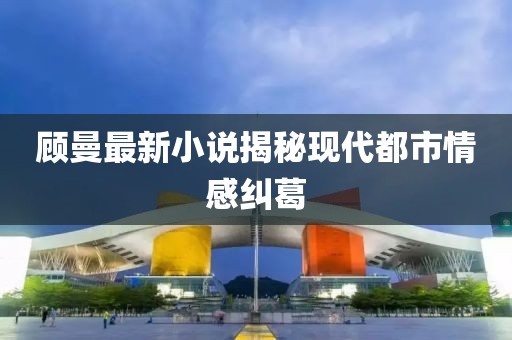 顾曼最新小说揭秘现代都市情感纠葛