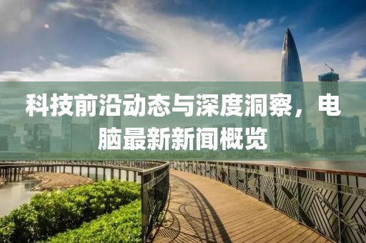 科技前沿动态与深度洞察，电脑最新新闻概览