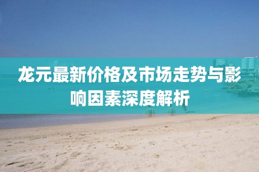 龙元最新价格及市场走势与影响因素深度解析