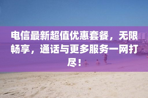 电信最新超值优惠套餐，无限畅享，通话与更多服务一网打尽！