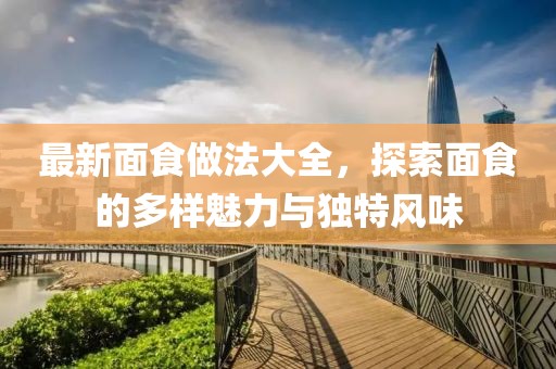最新面食做法大全，探索面食的多样魅力与独特风味