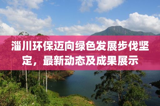 淄川环保迈向绿色发展步伐坚定，最新动态及成果展示