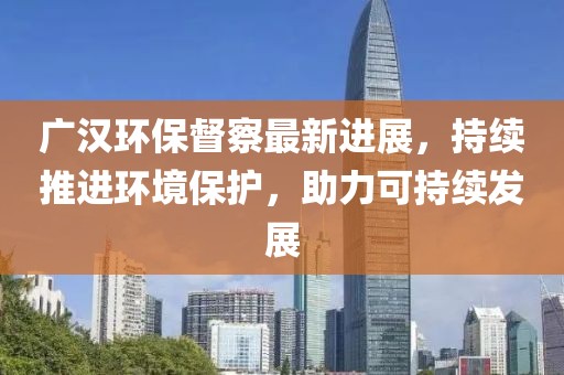 广汉环保督察最新进展，持续推进环境保护，助力可持续发展
