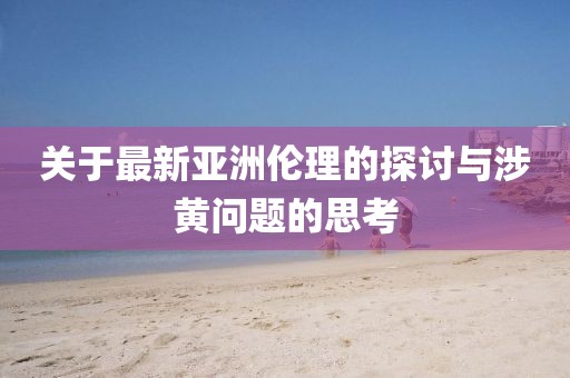 关于最新亚洲伦理的探讨与涉黄问题的思考
