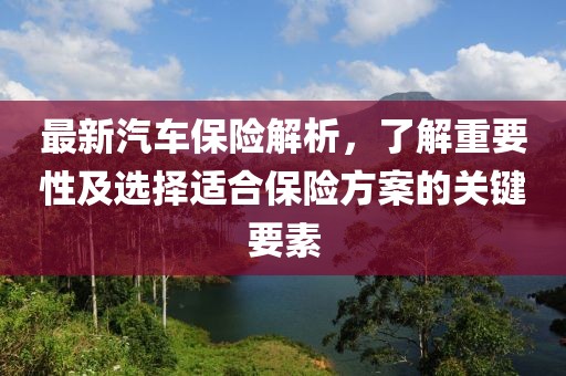 最新汽车保险解析，了解重要性及选择适合保险方案的关键要素