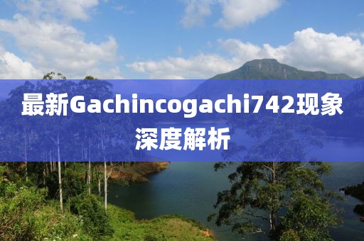 最新Gachincogachi742现象深度解析