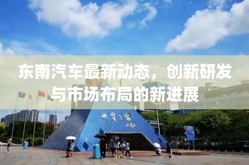 东南汽车最新动态，创新研发与市场布局的新进展