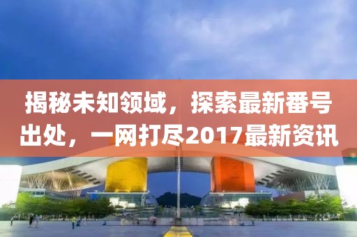 揭秘未知领域，探索最新番号出处，一网打尽2017最新资讯