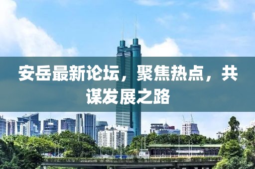 安岳最新论坛，聚焦热点，共谋发展之路