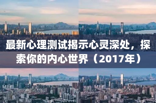 最新心理测试揭示心灵深处，探索你的内心世界（2017年）
