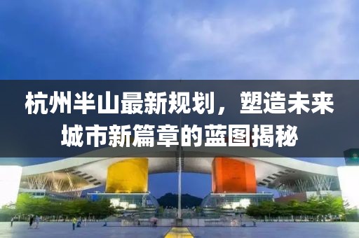 杭州半山最新规划，塑造未来城市新篇章的蓝图揭秘