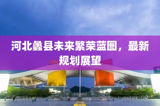 河北蠡县未来繁荣蓝图，最新规划展望