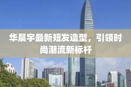 华晨宇最新短发造型，引领时尚潮流新标杆