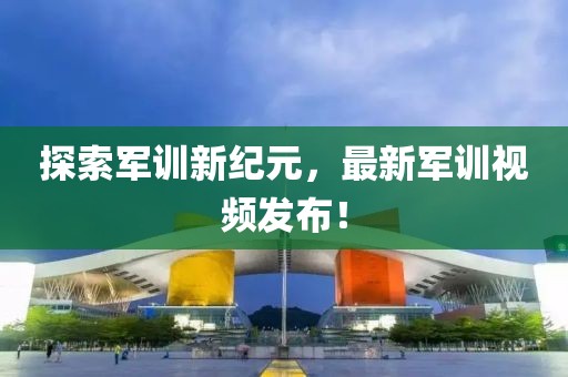 探索军训新纪元，最新军训视频发布！