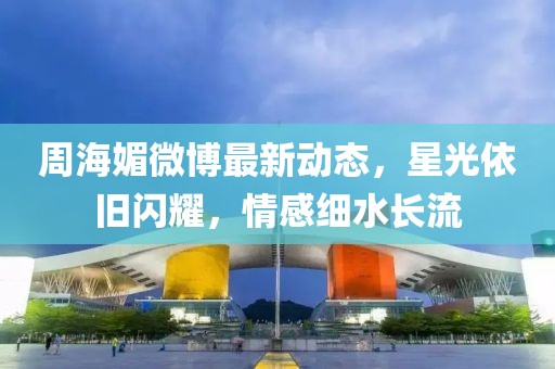 周海媚微博最新动态，星光依旧闪耀，情感细水长流