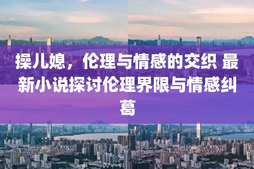 操儿媳，伦理与情感的交织 最新小说探讨伦理界限与情感纠葛