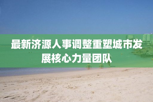 最新济源人事调整重塑城市发展核心力量团队