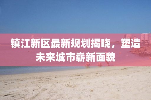 镇江新区最新规划揭晓，塑造未来城市崭新面貌