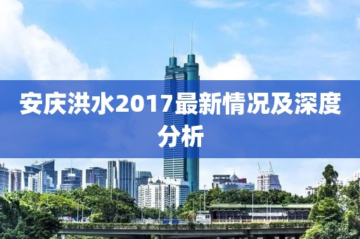 安庆洪水2017最新情况及深度分析
