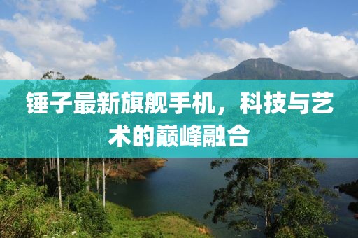 锤子最新旗舰手机，科技与艺术的巅峰融合