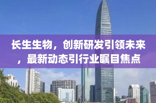 长生生物，创新研发引领未来，最新动态引行业瞩目焦点