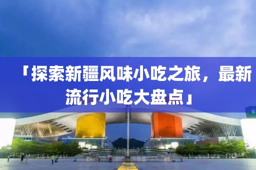 「探索新疆风味小吃之旅，最新流行小吃大盘点」