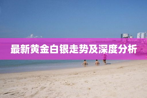 最新黄金白银走势及深度分析
