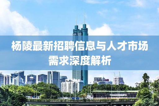 杨陵最新招聘信息与人才市场需求深度解析