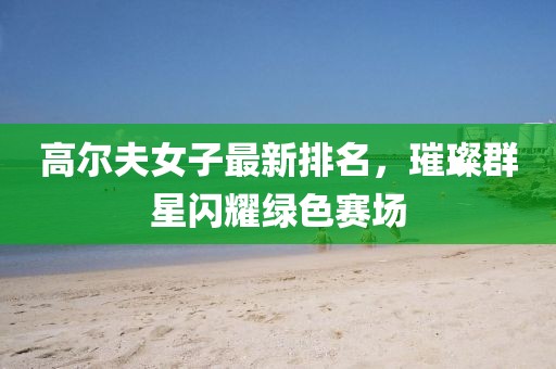 高尔夫女子最新排名，璀璨群星闪耀绿色赛场