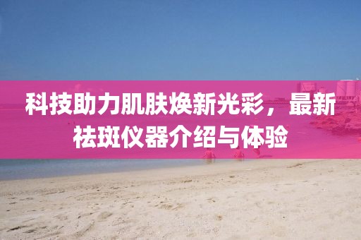 科技助力肌肤焕新光彩，最新祛斑仪器介绍与体验