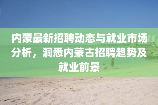 内蒙最新招聘动态与就业市场分析，洞悉内蒙古招聘趋势及就业前景