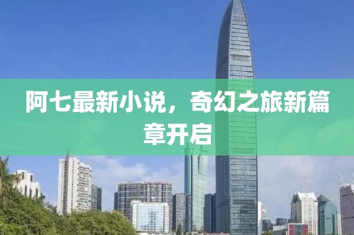 阿七最新小说，奇幻之旅新篇章开启
