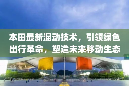 本田最新混动技术，引领绿色出行革命，塑造未来移动生态