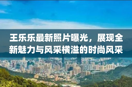 王乐乐最新照片曝光，展现全新魅力与风采横溢的时尚风采