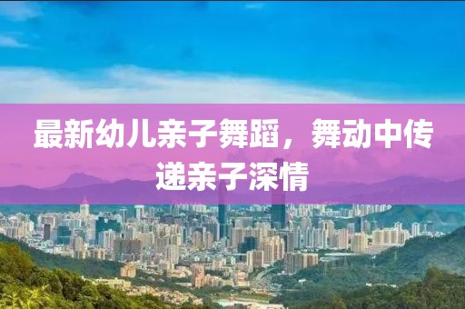 最新幼儿亲子舞蹈，舞动中传递亲子深情