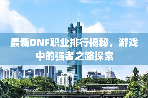 最新DNF职业排行揭秘，游戏中的强者之路探索