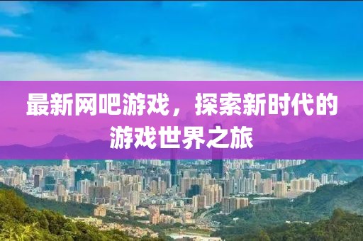 最新网吧游戏，探索新时代的游戏世界之旅