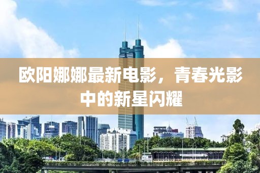 欧阳娜娜最新电影，青春光影中的新星闪耀