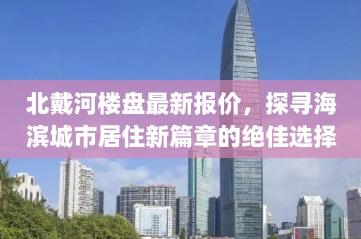 北戴河楼盘最新报价，探寻海滨城市居住新篇章的绝佳选择
