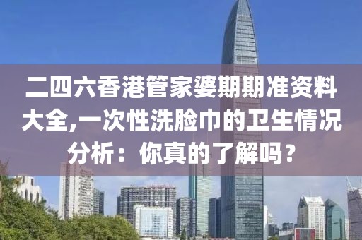 二四六香港管家婆期期准资料大全,一次性洗脸巾的卫生情况分析：你真的了解吗？