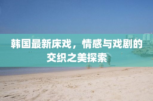 韩国最新床戏，情感与戏剧的交织之美探索