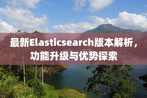 最新Elasticsearch版本解析，功能升级与优势探索