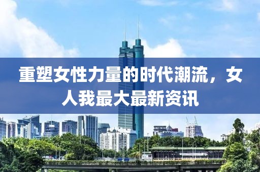 重塑女性力量的时代潮流，女人我最大最新资讯