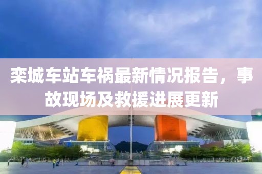 栾城车站车祸最新情况报告，事故现场及救援进展更新