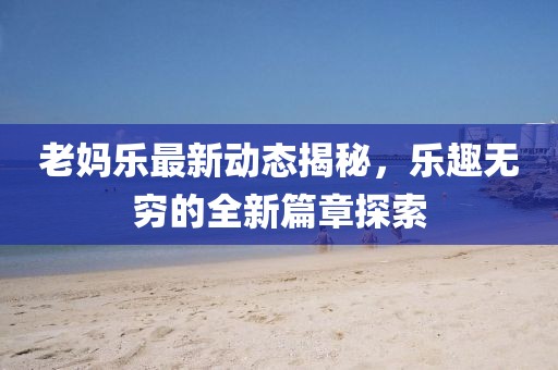 老妈乐最新动态揭秘，乐趣无穷的全新篇章探索